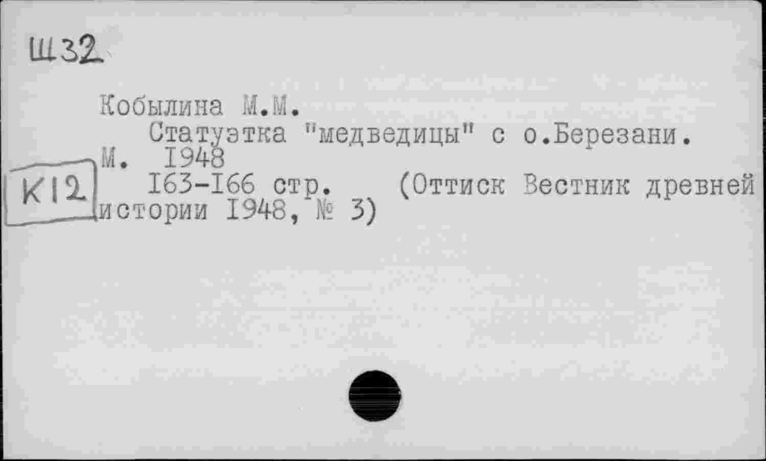 ﻿ш.32.
Кобылина М.й.
Статуэтка ’'медведицы” с о.Березани.
_____-Л. 1948
Kl 1	163-166 стр. (Оттиск Вестник древней
_____[истории 1948,	3)